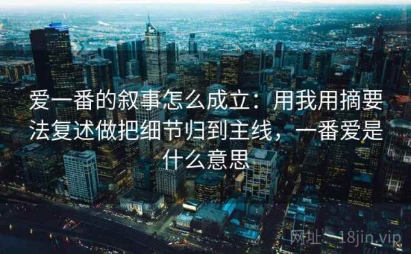 爱一番的叙事怎么成立：用我用摘要法复述做把细节归到主线，一番爱是什么意思