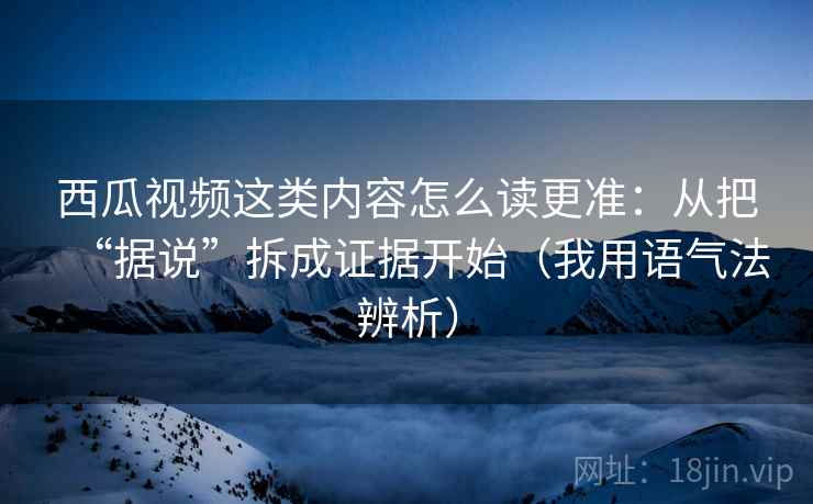 西瓜视频这类内容怎么读更准:从把“据说”拆成证据开始(我用语气法辨析) 西瓜视频这类内容怎么读更准:从把“据说”拆成证据开始(我用语气法辨析)