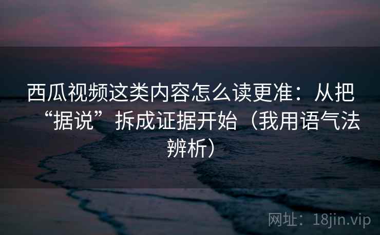 西瓜视频这类内容怎么读更准:从把“据说”拆成证据开始(我用语气法辨析) 西瓜视频这类内容怎么读更准:从把“据说”拆成证据开始(我用语气法辨析)