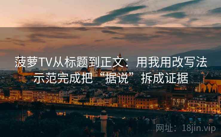菠萝TV从标题到正文:用我用改写法示范完成把“据说”拆成证据 菠萝TV从标题到正文:用我用改写法示范完成把“据说”拆成证据