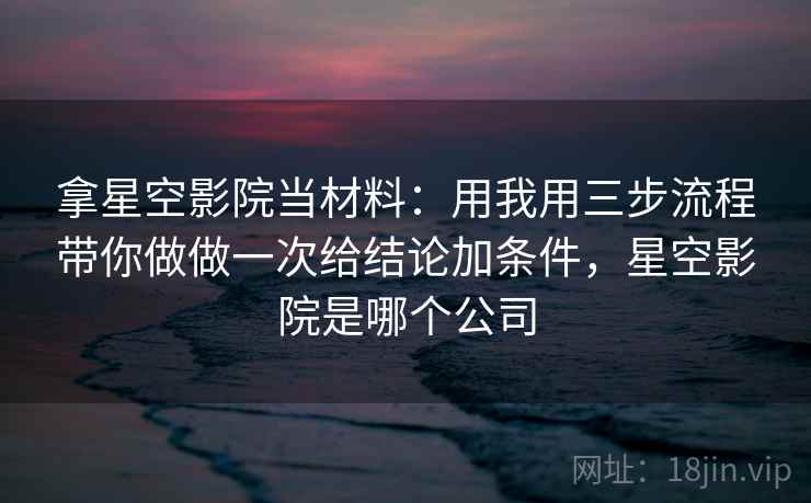 拿星空影院当材料：用我用三步流程带你做做一次给结论加条件，星空影院是哪个公司