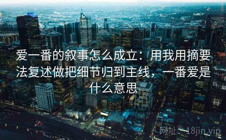 爱一番的叙事怎么成立：用我用摘要法复述做把细节归到主线，一番爱是什么意思