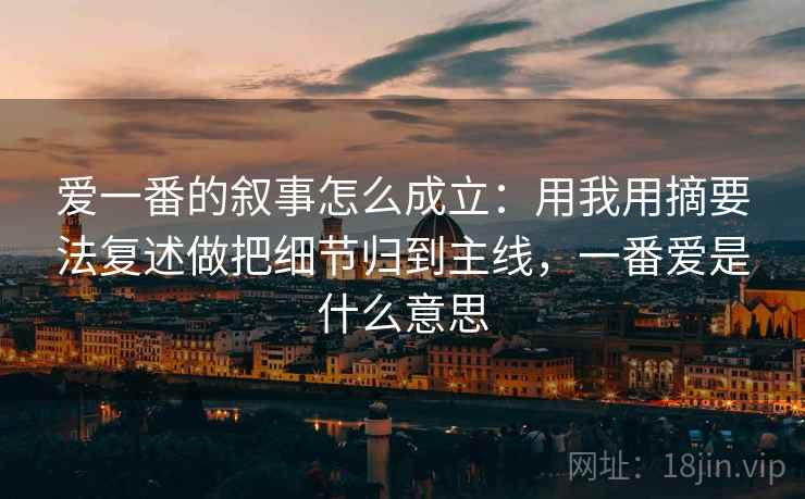 爱一番的叙事怎么成立：用我用摘要法复述做把细节归到主线，一番爱是什么意思
