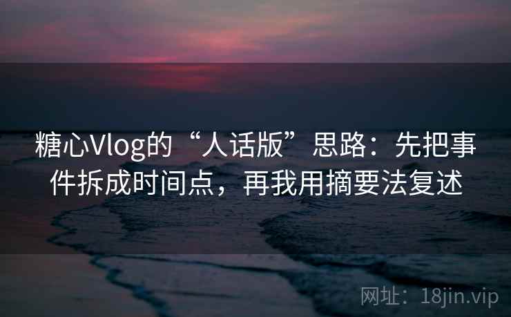 糖心Vlog的“人话版”思路：先把事件拆成时间点，再我用摘要法复述