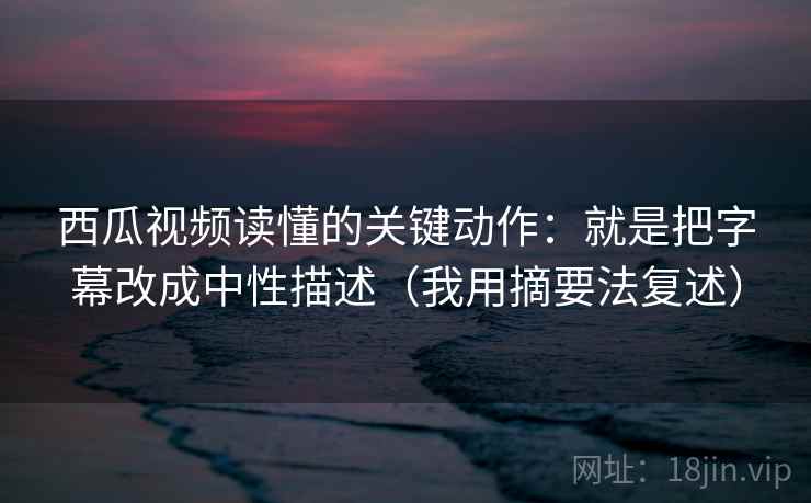 西瓜视频读懂的关键动作：就是把字幕改成中性描述（我用摘要法复述）